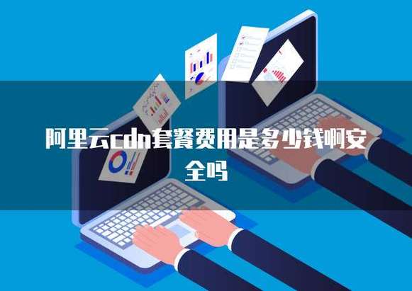 阿里云cdn套餐费用是多少钱啊安全吗
